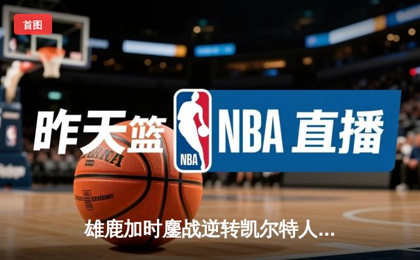 雄鹿加时鏖战逆转凯尔特人，字母哥44分18篮板上演 MVP 级表演