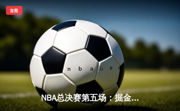 NBA总决赛第五场：掘金力克热火夺赛点，约基奇全面爆发轰下30+20+10